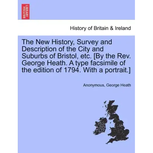 The New History, Survey and Description of the City and Suburbs of Bristol, Etc. [By the REV. George Heath. a Type Facsimile of the Edition of 1794. w