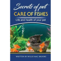Secrets of Pets: Care of Fishes. A Step By Step Guide to Creating and Keeping of Freshwater Fish and Aquariums for Them. Life and Health of Your Pet