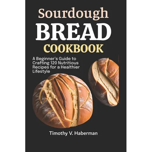 Sourdough Bread Cookbook: A Beginner's Guide to Crafting 120 Nutritious Recipes for a Healthier Lifestyle