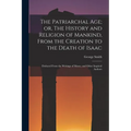 The Patriarchal age; or, The History and Religion of Mankind, From the Creation to the Death of Isaac: Deduced From the Writings of Moses, and Other I