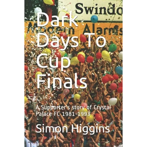 Dark Days To Cup Finals: A Supporter's story of Crystal Palace FC 1981-1993