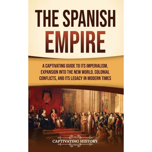 The Spanish Empire: A Captivating Guide to Its Imperialism, Expansion into the New World, Colonial Conflicts, and Its Legacy in Modern Times