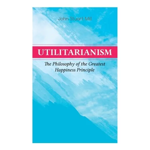 Utilitarianism - The Philosophy of the Greatest Happiness Principle: What Is Utilitarianism (General Remarks), Proof of the Greatest-happiness Princip