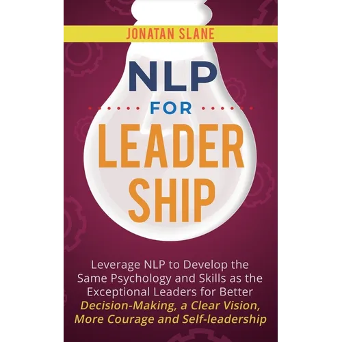 NLP for Leadership: Leverage NLP to Develop the Same Psychology and Skills as the Exceptional Leaders for Better Decision-making, a Clear Vision, More