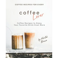 Coffee Recipes for Every Coffee Lover: Coffee Recipes to Enjoy Your Favorite Drink Even More