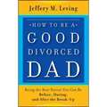 How to be a Good Divorced Dad: Being the Best Parent You Can Be Before, During and After the Break-Up