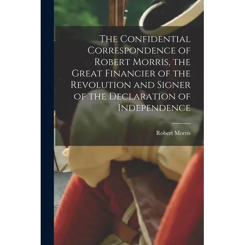 The Confidential Correspondence of Robert Morris, the Great Financier of the Revolution and Signer of the Declaration of Independence