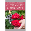The Essential Guide to Cut Flower Gardening: Grow, Harvest, and Arrange Stunning Flowers Gardening Guide for Beginners