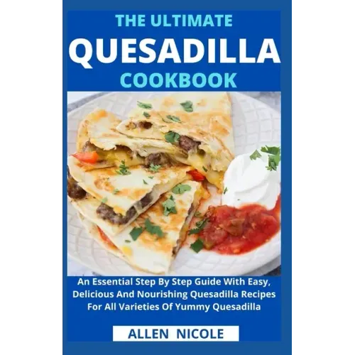 The Ultimate Quesadilla Cookbook: An Essential Step By Step Guide With Easy, Delicious And Nourishing Quesadilla Recipes For All Varieties Of Yummy Qu