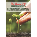 The Basics Of Greenhouse And Hydroponics Gardening: The Ultimate Beginner's Guide to Grow Vegetables, Fruits, Flowers and Herbs at Home: How To Build
