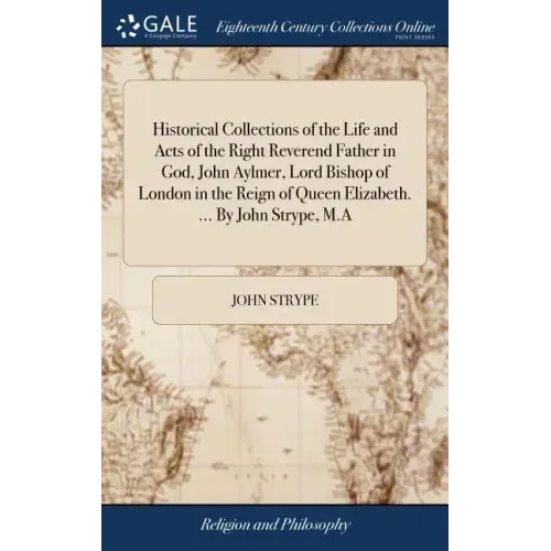 Historical Collections of the Life and Acts of the Right Reverend Father in God, John Aylmer, Lord Bishop of London in the Reign of Queen Elizabeth. .