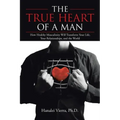 The TRUE HEART of a MAN: How Healthy Masculinity Will Transform Your Life, Your Relationships, and the World