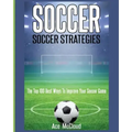Soccer: Soccer Strategies: The Top 100 Best Ways To Improve Your Soccer Game