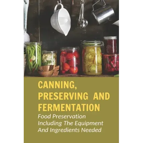 Canning, Preserving And Fermentation: Food Preservation Including The Equipment And Ingredients Needed: Ways To Preserve Food At Home