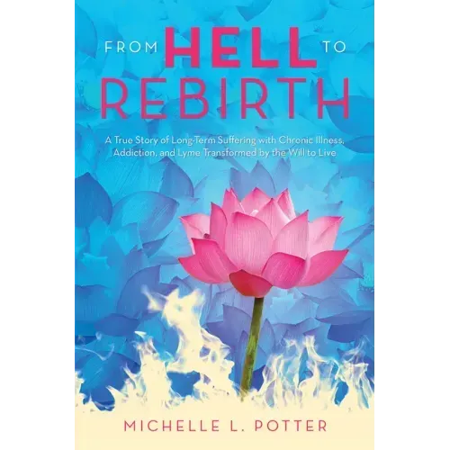 From Hell to Rebirth: A True Story of Long-Term Suffering with Chronic Illness, Addiction, and Lyme Transformed by the Will to Live