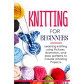 Knitting for Beginners: Learning knitting using pictures, illustration, and easy patterns to create amazing projects