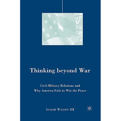 Thinking Beyond War: Civil-Military Relations and Why America Fails to Win the Peace