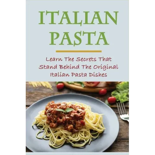 Italian Pasta: Learn The Secrets That Stand Behind The Original Italian Pasta Dishes: Famous Pasta Dishes