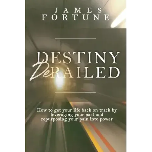 Destiny Derailed: How to Get Your Life Back on Track by Leveraging Your Past and Repurposing Your Pain into Power