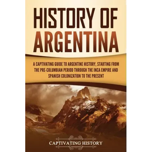 History of Argentina: A Captivating Guide to Argentine History, Starting from the Pre-Columbian Period Through the Inca Empire and Spanish C