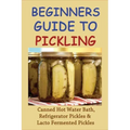 Beginners Guide To Pickling: Canned Hot Water Bath, Refrigerator Pickles & Lacto Fermented Pickles: How To Water Bath Can Pickles