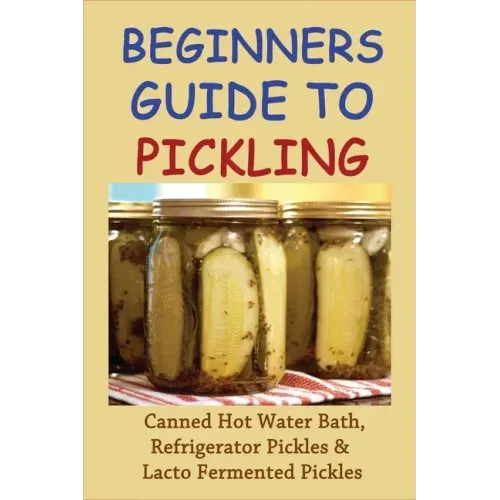 Beginners Guide To Pickling: Canned Hot Water Bath, Refrigerator Pickles & Lacto Fermented Pickles: How To Water Bath Can Pickles