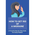 How To Get Rid Of A Migraine: A Powerful Step-By-Step Guide For Every Patient: Home Remedies For Instant Migraine Relief