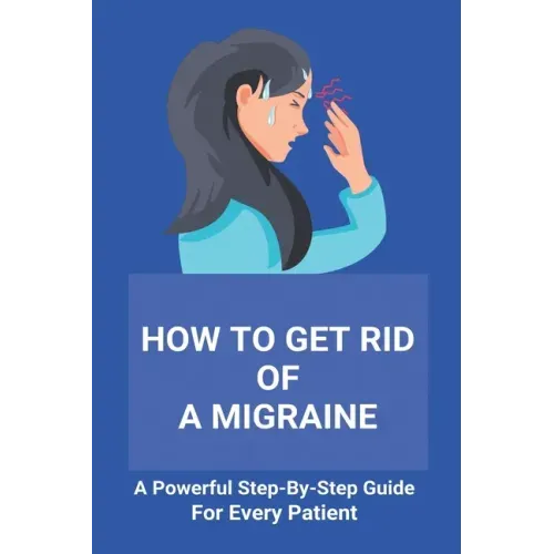 How To Get Rid Of A Migraine: A Powerful Step-By-Step Guide For Every Patient: Home Remedies For Instant Migraine Relief