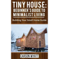 Tiny House: Beginner's Guide to Minimalist Living: Building Your Small Home Guide (Tiny Homes, Tiny Houses Living, Tiny House Plan