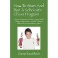 How To Start And Run A Scholastic Chess Program: How to Organize and Run a Successful Chess Program for a School, Library, Aftercare or Recreation Cen