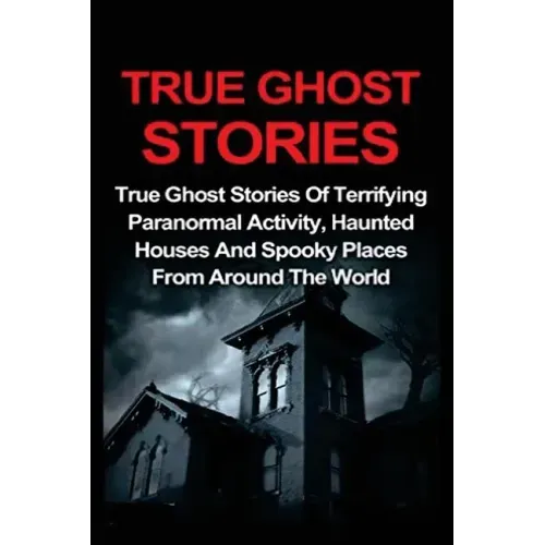 True Ghost Stories: True Ghost Stories Of Terrifying Paranormal Activity, Haunted Houses And Spooky Places From Around The World