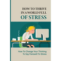 How To Thrive In A World Full Of Stress: How To Change Your Thinking To Say Farewell To Stress: How To Reduce Stress And Tension