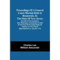 Proceedings Of A General Court-Martial Held At Brunswick, In The State Of New-Jersey, By Order Of His Excellency Gen. Washington, Commander-In-Chief O