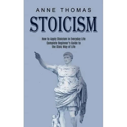 Stoicism: How to Apply Stoicism in Everyday Life (Complete Beginner's Guide to the Stoic Way of Life)