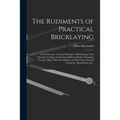 The Rudiments of Practical Bricklaying: in Six Sections: General Principles of Bricklaying, Arch Drawing, Cutting, and Setting, Different Kinds of Poi