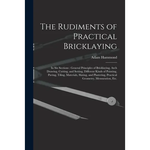 The Rudiments of Practical Bricklaying: in Six Sections: General Principles of Bricklaying, Arch Drawing, Cutting, and Setting, Different Kinds of Poi
