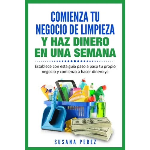 Comienza Tu Negocio de Limpieza: Establece Con Esta Guia Tu Propio Negocio Y Haz Dinero YA