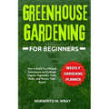 Greenhouse Gardening for Beginners: How to Build Your Desired Greenhouse and Cultivate Organic Vegetables, Fruits, Herbs, and Flowers Year-Round