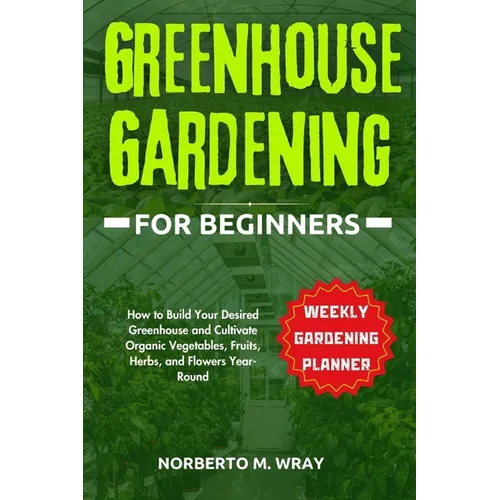 Greenhouse Gardening for Beginners: How to Build Your Desired Greenhouse and Cultivate Organic Vegetables, Fruits, Herbs, and Flowers Year-Round