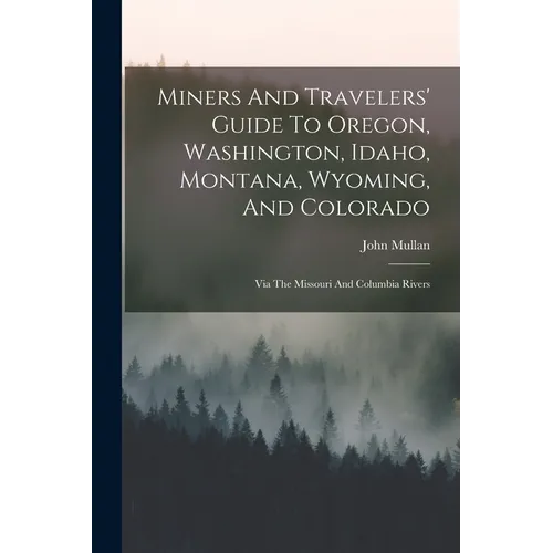 Miners And Travelers' Guide To Oregon, Washington, Idaho, Montana, Wyoming, And Colorado: Via The Missouri And Columbia Rivers