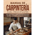 Manual de carpintería para principiantes: Una guía paso a paso con herramientas, técnicas, consejos y proyectos iniciales