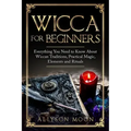 Wicca for Beginners: Everything You Need to Know About Wiccan Traditions, Practical Magic, Elements and Rituals