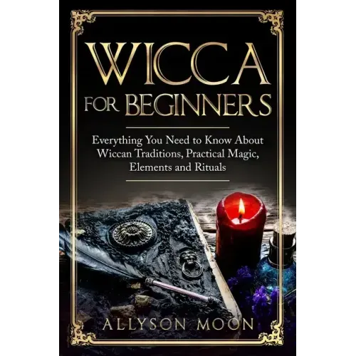 Wicca for Beginners: Everything You Need to Know About Wiccan Traditions, Practical Magic, Elements and Rituals