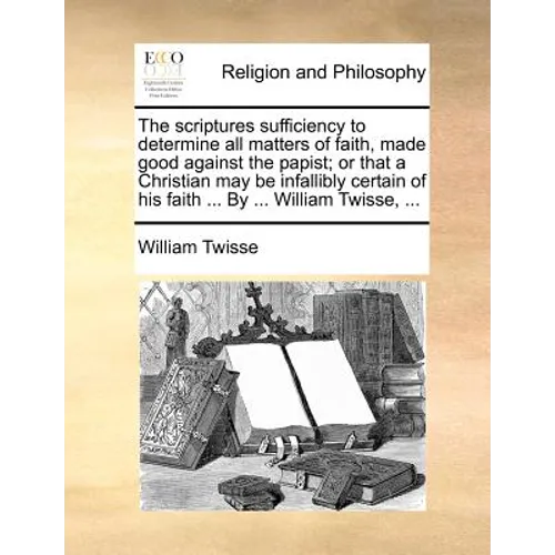 The Scriptures Sufficiency to Determine All Matters of Faith, Made Good Against the Papist; Or That a Christian May Be Infallibly Certain of His Faith