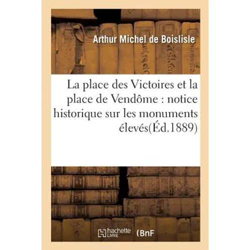 La Place Des Victoires Et La Place de Vendôme: Notice Historique Sur Les Monuments: Élevés À La Gloire de Louis XIV