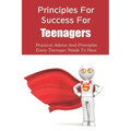 Principles For Success For Teenagers: Practical Advice And Principles Every Teenager Needs To Hear: How To Be A Successful Teenager
