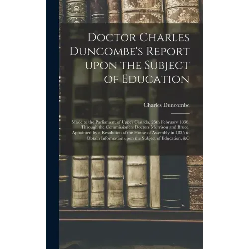 Doctor Charles Duncombe's Report Upon the Subject of Education [microform]: Made to the Parliament of Upper Canada, 25th February 1836, Through the Co