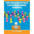 Como hablar bien en publico e influir en los hombres de negocios por Dale Carnegie autor de Como Ganar Amigos