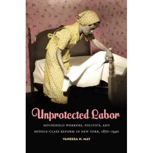 Unprotected Labor: Household Workers, Politics, and Middle-Class Reform in New York, 1870-1940