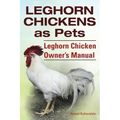 Leghorn Chickens. Leghorn Chickens as Pets. Leghorn Chicken Owner's Manual.